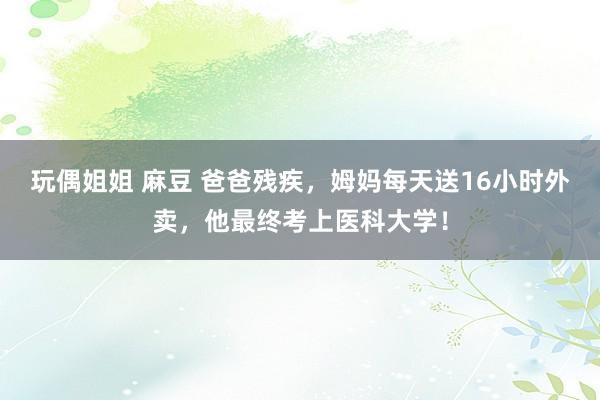 玩偶姐姐 麻豆 爸爸残疾，姆妈每天送16小时外卖，他最终考上医科大学！