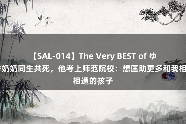 【SAL-014】The Very BEST of ゆか 和爷爷奶奶同生共死，他考上师范院校：想匡助更多和我相通的孩子