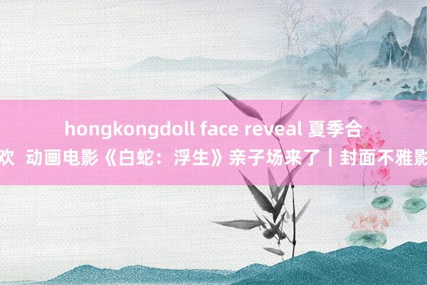 hongkongdoll face reveal 夏季合家欢  动画电影《白蛇：浮生》亲子场来了｜封面不雅影团