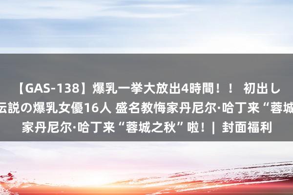 【GAS-138】爆乳一挙大放出4時間！！ 初出し！すべて撮り下ろし 伝説の爆乳女優16人 盛名教悔家丹尼尔·哈丁来“蓉城之秋”啦！|  封面福利