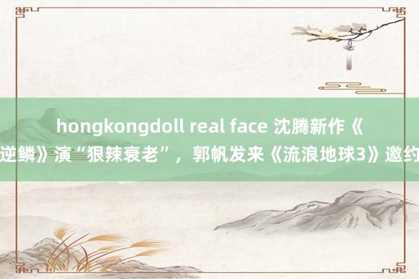 hongkongdoll real face 沈腾新作《逆鳞》演“狠辣衰老”，郭帆发来《流浪地球3》邀约