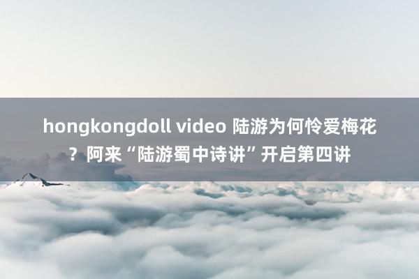 hongkongdoll video 陆游为何怜爱梅花？阿来“陆游蜀中诗讲”开启第四讲