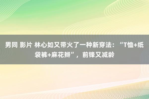 男同 影片 林心如又带火了一种新穿法：“T恤+纸袋裤+麻花辫”，前锋又减龄