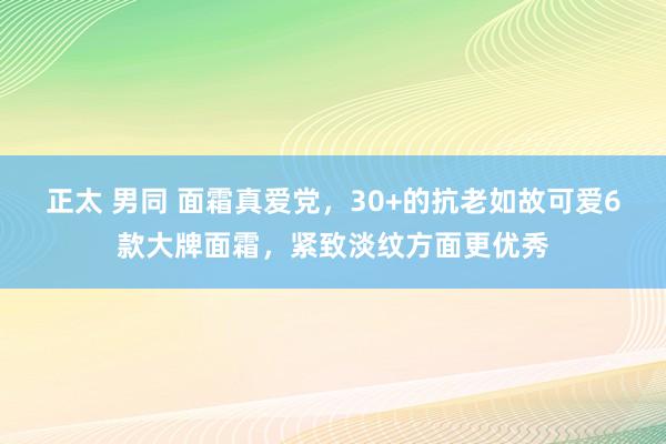 正太 男同 面霜真爱党，30+的抗老如故可爱6款大牌面霜，紧致淡纹方面更优秀