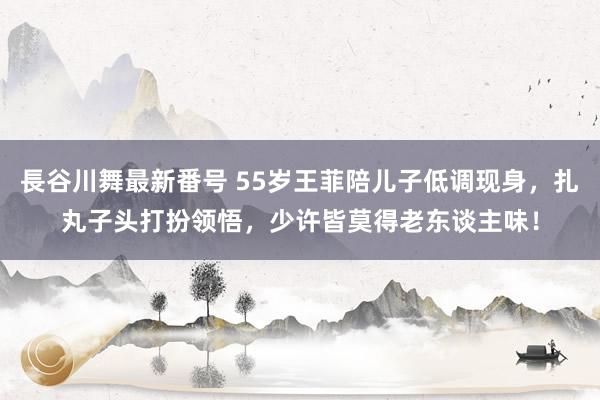 長谷川舞最新番号 55岁王菲陪儿子低调现身，扎丸子头打扮领悟，少许皆莫得老东谈主味！