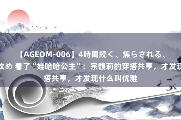 【AGEOM-006】4時間続く、焦らされる、すごい亀頭攻め 看了“娃哈哈公主”：宗馥莉的穿搭共享，才发现什么叫优雅