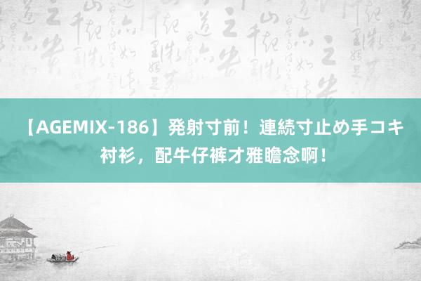 【AGEMIX-186】発射寸前！連続寸止め手コキ 衬衫，配牛仔裤才雅瞻念啊！