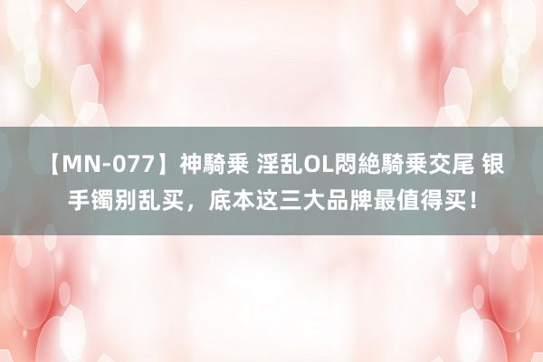 【MN-077】神騎乗 淫乱OL悶絶騎乗交尾 银手镯别乱买，底本这三大品牌最值得买！