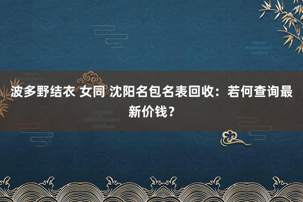 波多野结衣 女同 沈阳名包名表回收：若何查询最新价钱？