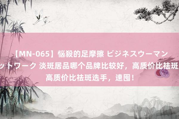 【MN-065】悩殺的足摩擦 ビジネスウーマンの淫らなフットワーク 淡斑居品哪个品牌比较好，高质价比祛斑选手，速囤！