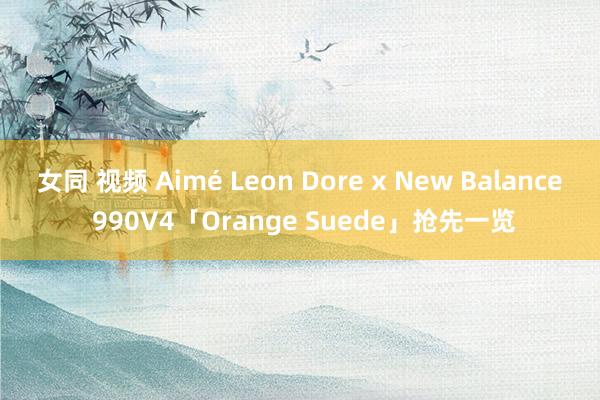 女同 视频 Aimé Leon Dore x New Balance 990V4「Orange Suede」抢先一览