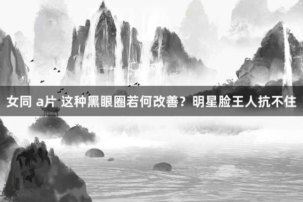 女同 a片 这种黑眼圈若何改善？明星脸王人抗不住