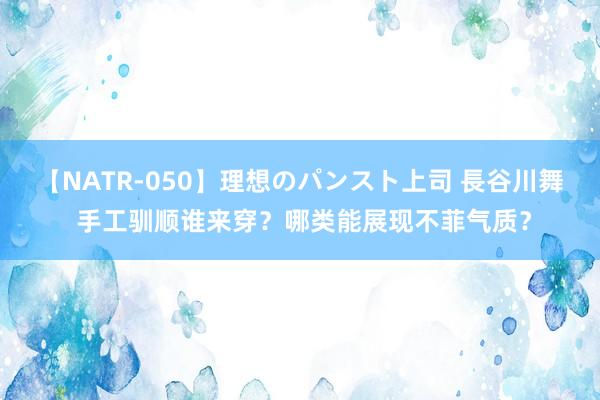 【NATR-050】理想のパンスト上司 長谷川舞 手工驯顺谁来穿？哪类能展现不菲气质？