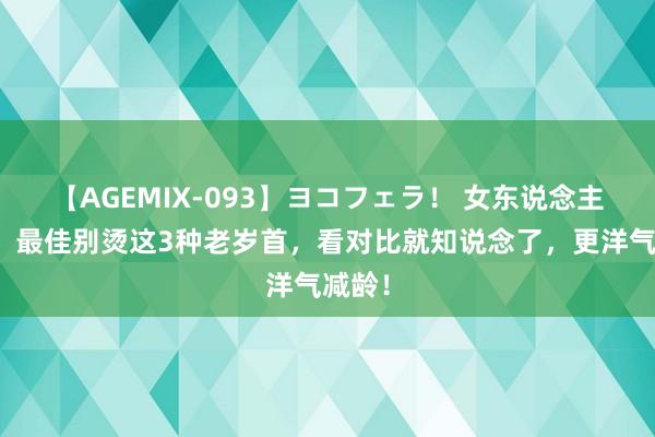 【AGEMIX-093】ヨコフェラ！ 女东说念主老了，最佳别烫这3种老岁首，看对比就知说念了，更洋气减龄！