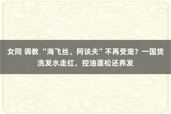 女同 调教 “海飞丝、阿谈夫”不再受宠？一国货洗发水走红，控油蓬松还养发