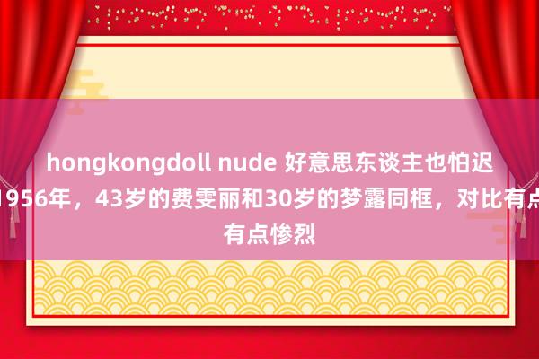 hongkongdoll nude 好意思东谈主也怕迟暮！1956年，43岁的费雯丽和30岁的梦露同框，对比有点惨烈