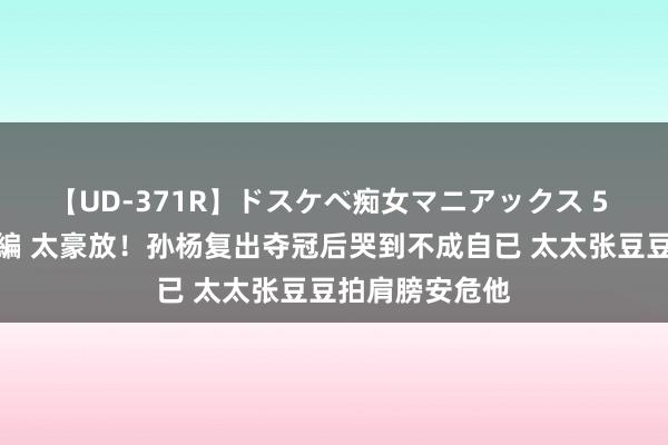 【UD-371R】ドスケベ痴女マニアックス 5 女教師＆女医編 太豪放！孙杨复出夺冠后哭到不成自已 太太张豆豆拍肩膀安危他