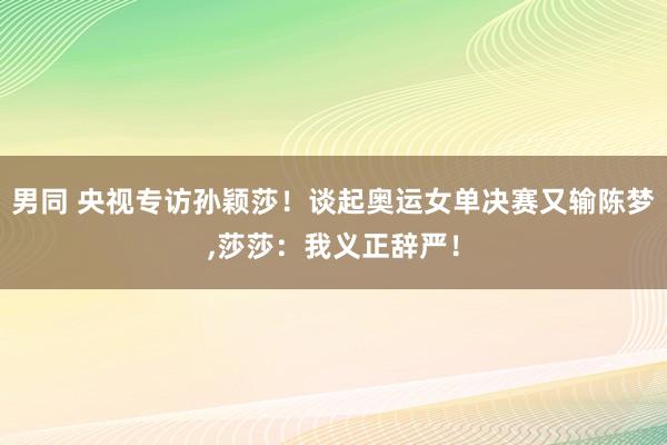 男同 央视专访孙颖莎！谈起奥运女单决赛又输陈梦,莎莎：我义正辞严！