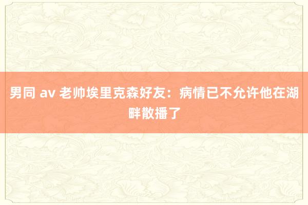 男同 av 老帅埃里克森好友：病情已不允许他在湖畔散播了