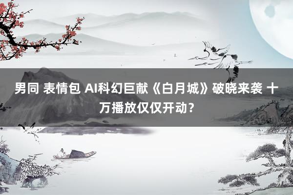 男同 表情包 AI科幻巨献《白月城》破晓来袭 十万播放仅仅开动？