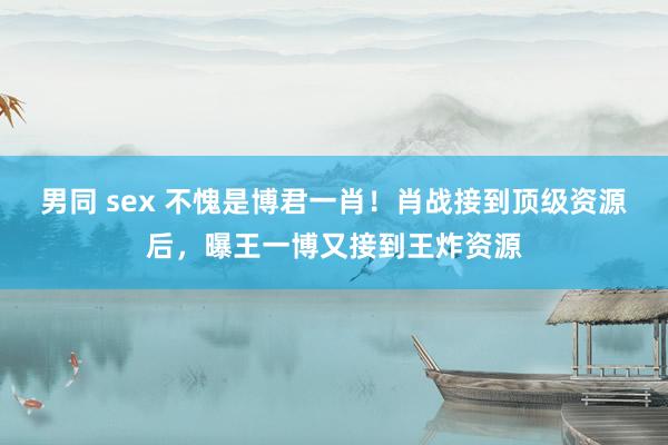 男同 sex 不愧是博君一肖！肖战接到顶级资源后，曝王一博又接到王炸资源