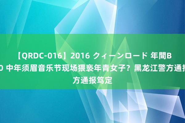 【QRDC-016】2016 クィーンロード 年間BEST10 中年须眉音乐节现场猥亵年青女子？黑龙江警方通报笃定