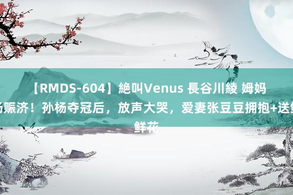 【RMDS-604】絶叫Venus 長谷川綾 姆妈到场赈济！孙杨夺冠后，放声大哭，爱妻张豆豆拥抱+送鲜花