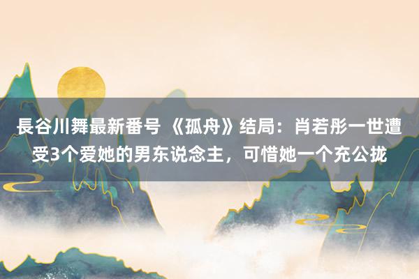 長谷川舞最新番号 《孤舟》结局：肖若彤一世遭受3个爱她的男东说念主，可惜她一个充公拢