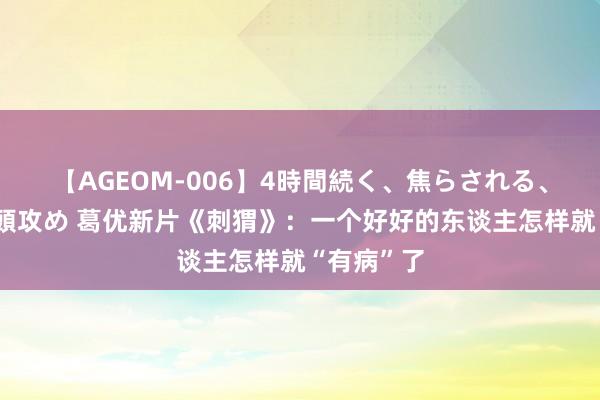 【AGEOM-006】4時間続く、焦らされる、すごい亀頭攻め 葛优新片《刺猬》：一个好好的东谈主怎样就“有病”了