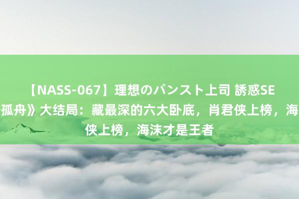 【NASS-067】理想のパンスト上司 誘惑SEX総集編 《孤舟》大结局：藏最深的六大卧底，肖君侠上榜，海沫才是王者