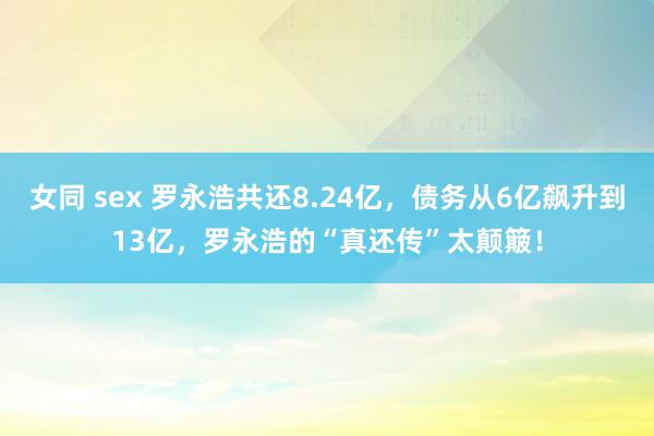 女同 sex 罗永浩共还8.24亿，债务从6亿飙升到13亿，罗永浩的“真还传”太颠簸！