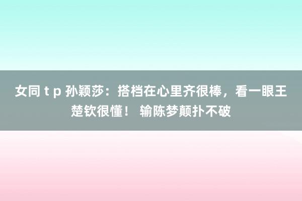 女同 t p 孙颖莎：搭档在心里齐很棒，看一眼王楚钦很懂！ 输陈梦颠扑不破