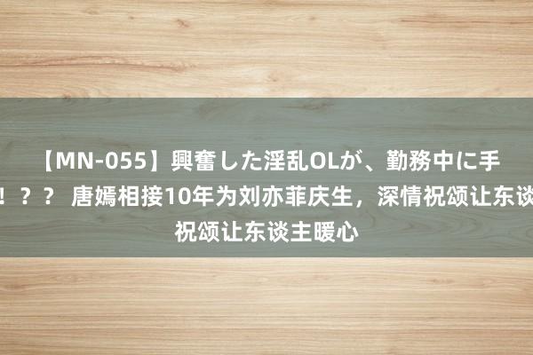 【MN-055】興奮した淫乱OLが、勤務中に手コキ！！？？ 唐嫣相接10年为刘亦菲庆生，深情祝颂让东谈主暖心