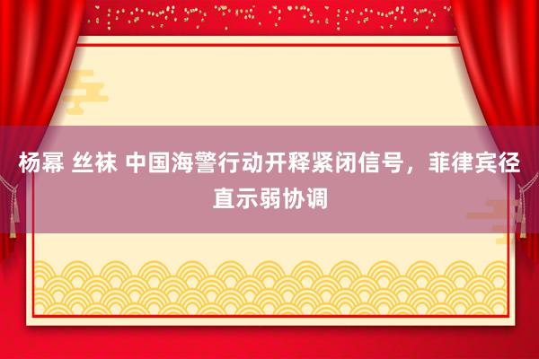 杨幂 丝袜 中国海警行动开释紧闭信号，菲律宾径直示弱协调