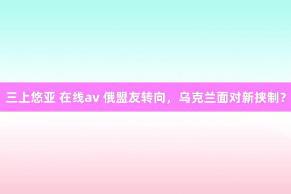 三上悠亚 在线av 俄盟友转向，乌克兰面对新挟制？