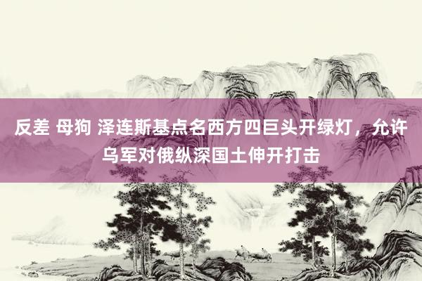 反差 母狗 泽连斯基点名西方四巨头开绿灯，允许乌军对俄纵深国土伸开打击