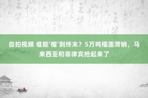 自拍视频 谁能‘榴’到终末？5万吨榴莲滞销，马来西亚和菲律宾抢起来了