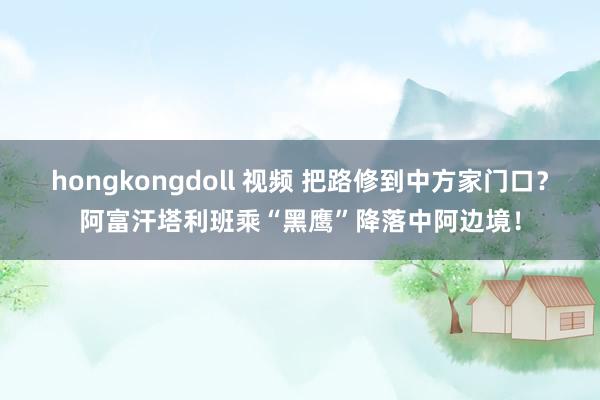 hongkongdoll 视频 把路修到中方家门口？阿富汗塔利班乘“黑鹰”降落中阿边境！