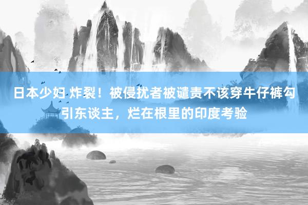 日本少妇 炸裂！被侵扰者被谴责不该穿牛仔裤勾引东谈主，烂在根里的印度考验