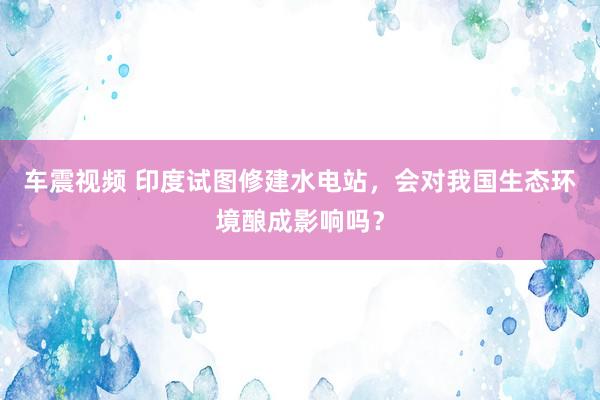 车震视频 印度试图修建水电站，会对我国生态环境酿成影响吗？