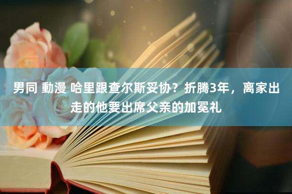 男同 動漫 哈里跟查尔斯妥协？折腾3年，离家出走的他要出席父亲的加冕礼