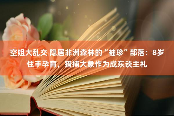 空姐大乱交 隐居非洲森林的“袖珍”部落：8岁住手孕育，猎捕大象作为成东谈主礼