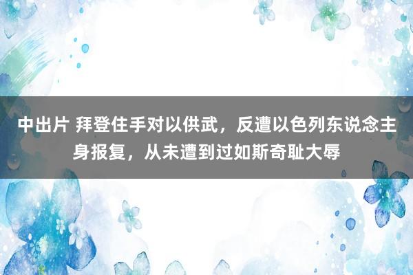 中出片 拜登住手对以供武，反遭以色列东说念主身报复，从未遭到过如斯奇耻大辱