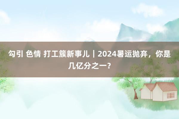 勾引 色情 打工簇新事儿｜2024暑运抛弃，你是几亿分之一？