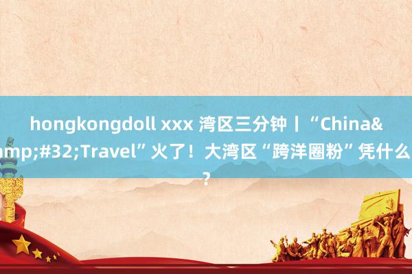 hongkongdoll xxx 湾区三分钟丨“China&#32;Travel”火了！大湾区“跨洋圈粉”凭什么？