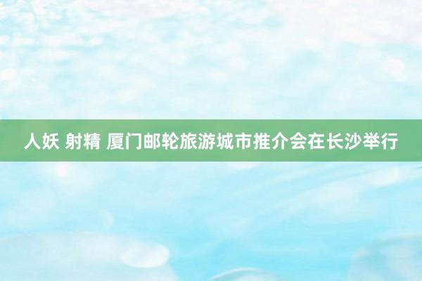 人妖 射精 厦门邮轮旅游城市推介会在长沙举行