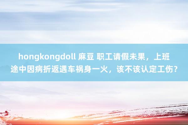 hongkongdoll 麻豆 职工请假未果，上班途中因病折返遇车祸身一火，该不该认定工伤？