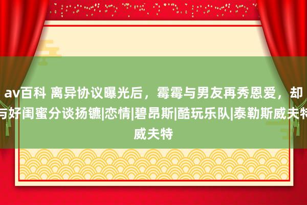 av百科 离异协议曝光后，霉霉与男友再秀恩爱，却与好闺蜜分谈扬镳|恋情|碧昂斯|酷玩乐队|泰勒斯威夫特