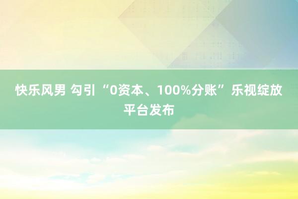 快乐风男 勾引 “0资本、100%分账” 乐视绽放平台发布