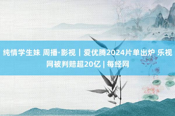 纯情学生妹 周播·影视｜爱优腾2024片单出炉 乐视网被判赔超20亿 | 每经网